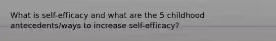 What is self-efficacy and what are the 5 childhood antecedents/ways to increase self-efficacy?