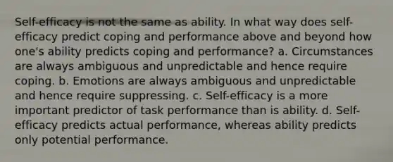 Self-efficacy is not the same as ability. In what way does self-efficacy predict coping and performance above and beyond how one's ability predicts coping and performance? a. Circumstances are always ambiguous and unpredictable and hence require coping. b. Emotions are always ambiguous and unpredictable and hence require suppressing. c. Self-efficacy is a more important predictor of task performance than is ability. d. Self-efficacy predicts actual performance, whereas ability predicts only potential performance.