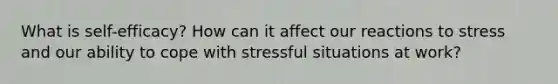 What is self-efficacy? How can it affect our reactions to stress and our ability to cope with stressful situations at work?