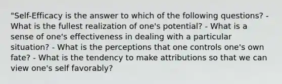 "Self-Efficacy is the answer to which of the following questions? - What is the fullest realization of one's potential? - What is a sense of one's effectiveness in dealing with a particular situation? - What is the perceptions that one controls one's own fate? - What is the tendency to make attributions so that we can view one's self favorably?