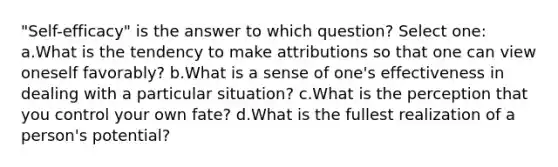 "Self-efficacy" is the answer to which question? Select one: a.What is the tendency to make attributions so that one can view oneself favorably? b.What is a sense of one's effectiveness in dealing with a particular situation? c.What is the perception that you control your own fate? d.What is the fullest realization of a person's potential?