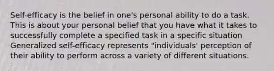 Self-efficacy is the belief in one's personal ability to do a task. This is about your personal belief that you have what it takes to successfully complete a specified task in a specific situation Generalized self-efficacy represents "individuals' perception of their ability to perform across a variety of different situations.