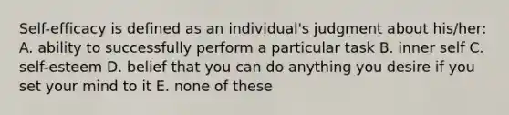 Self-efficacy is defined as an individual's judgment about his/her: A. ability to successfully perform a particular task B. inner self C. self-esteem D. belief that you can do anything you desire if you set your mind to it E. none of these