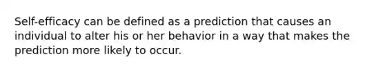 Self-efficacy can be defined as a prediction that causes an individual to alter his or her behavior in a way that makes the prediction more likely to occur.