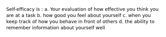 Self-efficacy is : a. Your evaluation of how effective you think you are at a task b. how good you feel about yourself c. when you keep track of how you behave in front of others d. the ability to remember information about yourself well