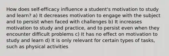 How does self-efficacy influence a student's motivation to study and learn? a) It decreases motivation to engage with the subject and to persist when faced with challenges b) It increases motivation to study and practice, and to persist even when they encounter difficult problems c) It has no effect on motivation to study and learn d) It is only relevant for certain types of tasks, such as physical activities