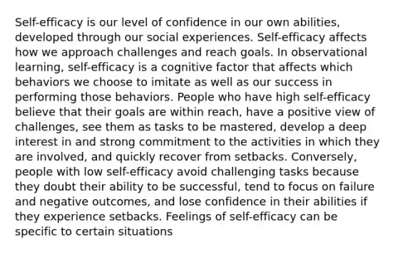 Self-efficacy is our level of confidence in our own abilities, developed through our social experiences. Self-efficacy affects how we approach challenges and reach goals. In observational learning, self-efficacy is a cognitive factor that affects which behaviors we choose to imitate as well as our success in performing those behaviors. People who have high self-efficacy believe that their goals are within reach, have a positive view of challenges, see them as tasks to be mastered, develop a deep interest in and strong commitment to the activities in which they are involved, and quickly recover from setbacks. Conversely, people with low self-efficacy avoid challenging tasks because they doubt their ability to be successful, tend to focus on failure and negative outcomes, and lose confidence in their abilities if they experience setbacks. Feelings of self-efficacy can be specific to certain situations