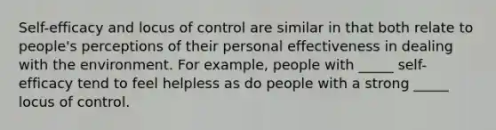 Self-efficacy and locus of control are similar in that both relate to people's perceptions of their personal effectiveness in dealing with the environment. For example, people with _____ self-efficacy tend to feel helpless as do people with a strong _____ locus of control.