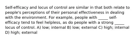 Self-efficacy and locus of control are similar in that both relate to people's perceptions of their personal effectiveness in dealing with the environment. For example, people with _____ self-efficacy tend to feel helpless, as do people with a strong _____ locus of control. A) low; internal B) low; external C) high; internal D) high; external