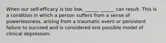 When our self-efficacy is too low, ______ ______ can result. This is a condition in which a person suffers from a sense of powerlessness, arising from a traumatic event or persistent failure to succeed and is considered one possible model of clinical depression.