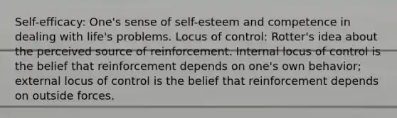 Self-efficacy: One's sense of self-esteem and competence in dealing with life's problems. Locus of control: Rotter's idea about the perceived source of reinforcement. Internal locus of control is the belief that reinforcement depends on one's own behavior; external locus of control is the belief that reinforcement depends on outside forces.