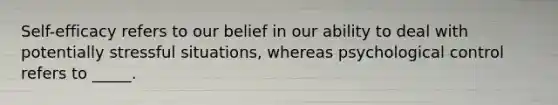 Self-efficacy refers to our belief in our ability to deal with potentially stressful situations, whereas psychological control refers to _____.