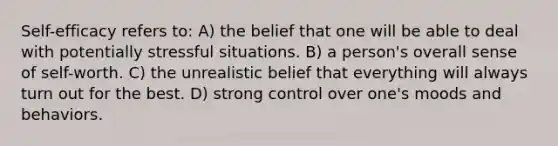 Self-efficacy refers to: A) the belief that one will be able to deal with potentially stressful situations. B) a person's overall sense of self-worth. C) the unrealistic belief that everything will always turn out for the best. D) strong control over one's moods and behaviors.