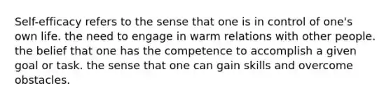 Self-efficacy refers to the sense that one is in control of one's own life. the need to engage in warm relations with other people. the belief that one has the competence to accomplish a given goal or task. the sense that one can gain skills and overcome obstacles.