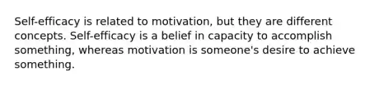 Self-efficacy is related to motivation, but they are different concepts. Self-efficacy is a belief in capacity to accomplish something, whereas motivation is someone's desire to achieve something.