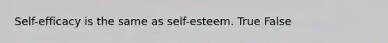 Self-efficacy is the same as self-esteem. True False