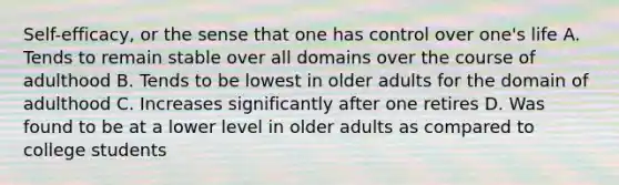 Self-efficacy, or the sense that one has control over one's life A. Tends to remain stable over all domains over the course of adulthood B. Tends to be lowest in older adults for the domain of adulthood C. Increases significantly after one retires D. Was found to be at a lower level in older adults as compared to college students