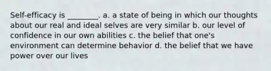 Self-efficacy is ________. a. a state of being in which our thoughts about our real and ideal selves are very similar b. our level of confidence in our own abilities c. the belief that one's environment can determine behavior d. the belief that we have power over our lives