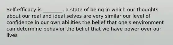 Self-efficacy is ________. a state of being in which our thoughts about our real and ideal selves are very similar our level of confidence in our own abilities the belief that one's environment can determine behavior the belief that we have power over our lives