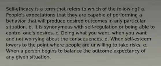 Self-efficacy is a term that refers to which of the following? a. People's expectations that they are capable of performing a behavior that will produce desired outcomes in any particular situation. b. It is synonymous with self-regulation or being able to control one's desires. c. Doing what you want, when you want and not worrying about the consequences. d. When self-esteem lowers to the point where people are unwilling to take risks. e. When a person begins to balance the outcome expectancy of any given situation.