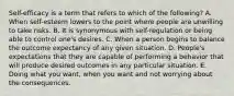 Self-efficacy is a term that refers to which of the following? A. When self-esteem lowers to the point where people are unwilling to take risks. B. It is synonymous with self-regulation or being able to control one's desires. C. When a person begins to balance the outcome expectancy of any given situation. D. People's expectations that they are capable of performing a behavior that will produce desired outcomes in any particular situation. E. Doing what you want, when you want and not worrying about the consequences.