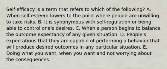 Self-efficacy is a term that refers to which of the following? A. When self-esteem lowers to the point where people are unwilling to take risks. B. It is synonymous with self-regulation or being able to control one's desires. C. When a person begins to balance the outcome expectancy of any given situation. D. People's expectations that they are capable of performing a behavior that will produce desired outcomes in any particular situation. E. Doing what you want, when you want and not worrying about the consequences.