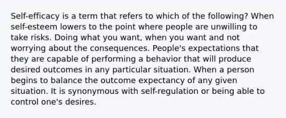 Self-efficacy is a term that refers to which of the following? When self-esteem lowers to the point where people are unwilling to take risks. Doing what you want, when you want and not worrying about the consequences. People's expectations that they are capable of performing a behavior that will produce desired outcomes in any particular situation. When a person begins to balance the outcome expectancy of any given situation. It is synonymous with self-regulation or being able to control one's desires.