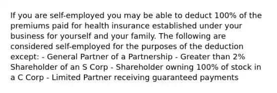 If you are self-employed you may be able to deduct 100% of the premiums paid for health insurance established under your business for yourself and your family. The following are considered self-employed for the purposes of the deduction except: - General Partner of a Partnership - Greater than 2% Shareholder of an S Corp - Shareholder owning 100% of stock in a C Corp - Limited Partner receiving guaranteed payments