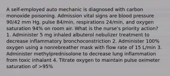 A self-employed auto mechanic is diagnosed with carbon monoxide poisoning. Admission vital signs are blood pressure 90/42 mm Hg, pulse 84/min, respirations 24/min, and oxygen saturation 94% on room air. What is the nurse's priority action? 1. Administer 5 mg inhaled albuterol nebulizer treatment to decrease inflammatory bronchoconstriction 2. Administer 100% oxygen using a nonrebreather mask with flow rate of 15 L/min 3. Administer methylprednisolone to decrease lung inflammation from toxic inhalant 4. Titrate oxygen to maintain pulse oximeter saturation of >95%