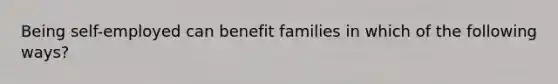 Being self-employed can benefit families in which of the following ways?