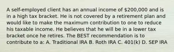 A self-employed client has an annual income of 200,000 and is in a high tax bracket. He is not covered by a retirement plan and would like to make the maximum contribution to one to reduce his taxable income. He believes that he will be in a lower tax bracket once he retires. The BEST recommendation is to contribute to a: A. Traditional IRA B. Roth IRA C. 401(k) D. SEP IRA