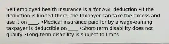 Self-employed health insurance is a 'for AGI' deduction •If the deduction is limited there, the taxpayer can take the excess and use it on ____. •Medical insurance paid for by a wage-earning taxpayer is deductible on ____ •Short-term disability does not qualify •Long-term disability is subject to limits