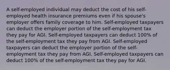 A self-employed individual may deduct the cost of his self-employed health insurance premiums even if his spouse's employer offers family coverage to him. Self-employed taxpayers can deduct the employer portion of the self-employment tax they pay for AGI. Self-employed taxpayers can deduct 100% of the self-employment tax they pay from AGI. Self-employed taxpayers can deduct the employer portion of the self-employment tax they pay from AGI. Self-employed taxpayers can deduct 100% of the self-employment tax they pay for AGI.