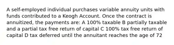 A self-employed individual purchases variable annuity units with funds contributed to a Keogh Account. Once the contract is annuitized, the payments are: A 100% taxable B partially taxable and a partial tax free return of capital C 100% tax free return of capital D tax deferred until the annuitant reaches the age of 72