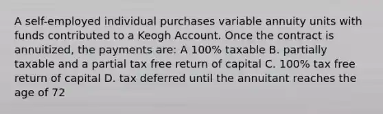 A self-employed individual purchases variable annuity units with funds contributed to a Keogh Account. Once the contract is annuitized, the payments are: A 100% taxable B. partially taxable and a partial tax free return of capital C. 100% tax free return of capital D. tax deferred until the annuitant reaches the age of 72