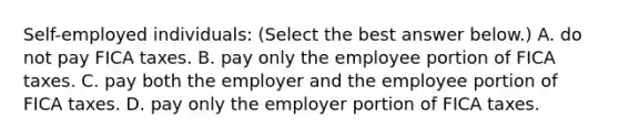 Self-employed individuals: ​(Select the best answer​ below.) A. do not pay FICA taxes. B. pay only the employee portion of FICA taxes. C. pay both the employer and the employee portion of FICA taxes. D. pay only the employer portion of FICA taxes.