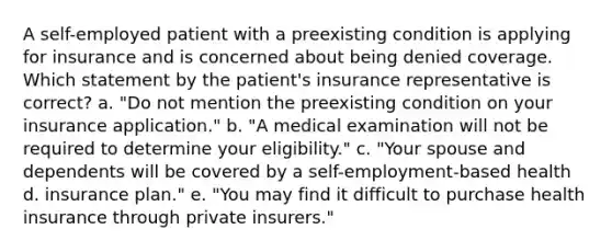 A self-employed patient with a preexisting condition is applying for insurance and is concerned about being denied coverage. Which statement by the patient's insurance representative is correct? a. "Do not mention the preexisting condition on your insurance application." b. "A medical examination will not be required to determine your eligibility." c. "Your spouse and dependents will be covered by a self-employment-based health d. insurance plan." e. "You may find it difficult to purchase health insurance through private insurers."