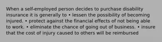 When a self-employed person decides to purchase disability insurance it is generally to • lessen the possibility of becoming injured. • protect against the financial effects of not being able to work. • eliminate the chance of going out of business. • insure that the cost of injury caused to others will be reimbursed