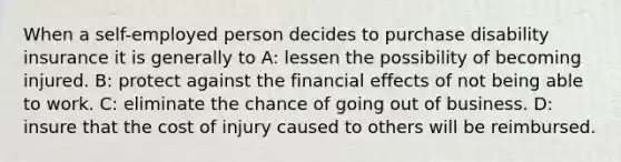 When a self-employed person decides to purchase disability insurance it is generally to A: lessen the possibility of becoming injured. B: protect against the financial effects of not being able to work. C: eliminate the chance of going out of business. D: insure that the cost of injury caused to others will be reimbursed.