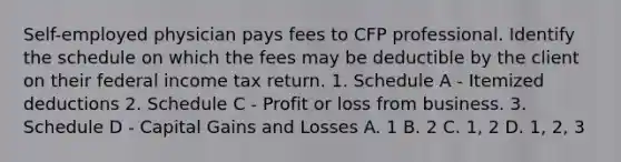 Self-employed physician pays fees to CFP professional. Identify the schedule on which the fees may be deductible by the client on their federal income tax return. 1. Schedule A - Itemized deductions 2. Schedule C - Profit or loss from business. 3. Schedule D - Capital Gains and Losses A. 1 B. 2 C. 1, 2 D. 1, 2, 3