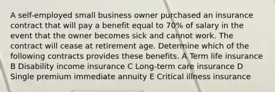 A self-employed small business owner purchased an insurance contract that will pay a benefit equal to 70% of salary in the event that the owner becomes sick and cannot work. The contract will cease at retirement age. Determine which of the following contracts provides these benefits. A Term life insurance B Disability income insurance C Long-term care insurance D Single premium immediate annuity E Critical illness insurance