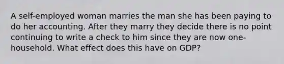 A self-employed woman marries the man she has been paying to do her accounting. After they marry they decide there is no point continuing to write a check to him since they are now one-household. What effect does this have on GDP?