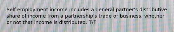 Self-employment income includes a general partner's distributive share of income from a partnership's trade or business, whether or not that income is distributed. T/F