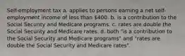 Self-employment tax a. applies to persons earning a net self-employment income of less than 400. b. is a contribution to the Social Security and Medicare programs. c. rates are double the Social Security and Medicare rates. d. both "is a contribution to the Social Security and Medicare programs" and "rates are double the Social Security and Medicare rates".