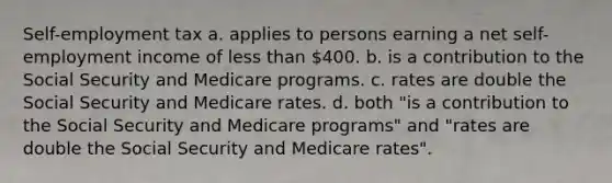 Self-employment tax a. applies to persons earning a net self-employment income of less than 400. b. is a contribution to the Social Security and Medicare programs. c. rates are double the Social Security and Medicare rates. d. both "is a contribution to the Social Security and Medicare programs" and "rates are double the Social Security and Medicare rates".