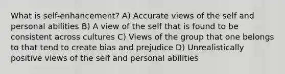 What is self-enhancement? A) Accurate views of the self and personal abilities B) A view of the self that is found to be consistent across cultures C) Views of the group that one belongs to that tend to create bias and prejudice D) Unrealistically positive views of the self and personal abilities