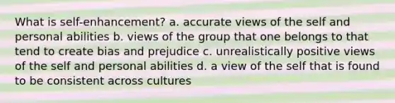 What is self-enhancement? a. accurate views of the self and personal abilities b. views of the group that one belongs to that tend to create bias and prejudice c. unrealistically positive views of the self and personal abilities d. a view of the self that is found to be consistent across cultures