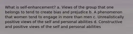 What is self-enhancement? a. Views of the group that one belongs to tend to create bias and prejudice b. A phenomenon that women tend to engage in more than men c. Unrealistically positive views of the self and personal abilities d. Constructive and positive views of the self and personal abilities