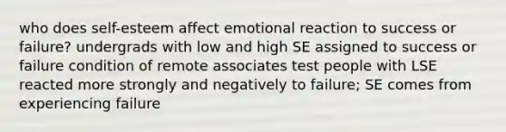 who does self-esteem affect emotional reaction to success or failure? undergrads with low and high SE assigned to success or failure condition of remote associates test people with LSE reacted more strongly and negatively to failure; SE comes from experiencing failure