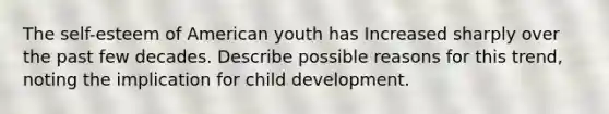 The self-esteem of American youth has Increased sharply over the past few decades. Describe possible reasons for this trend, noting the implication for child development.